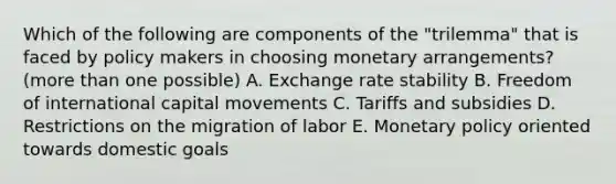 Which of the following are components of the "trilemma" that is faced by policy makers in choosing monetary arrangements? (more than one possible) A. Exchange rate stability B. Freedom of international capital movements C. Tariffs and subsidies D. Restrictions on the migration of labor E. Monetary policy oriented towards domestic goals