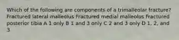 Which of the following are components of a trimalleolar fracture? Fractured lateral malleolus Fractured medial malleolus Fractured posterior tibia A 1 only B 1 and 3 only C 2 and 3 only D 1, 2, and 3