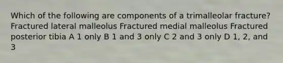 Which of the following are components of a trimalleolar fracture? Fractured lateral malleolus Fractured medial malleolus Fractured posterior tibia A 1 only B 1 and 3 only C 2 and 3 only D 1, 2, and 3