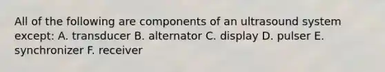 All of the following are components of an ultrasound system except: A. transducer B. alternator C. display D. pulser E. synchronizer F. receiver