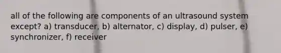 all of the following are components of an ultrasound system except? a) transducer, b) alternator, c) display, d) pulser, e) synchronizer, f) receiver