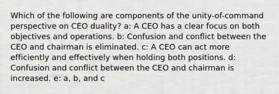 Which of the following are components of the unity-of-command perspective on CEO duality? a: A CEO has a clear focus on both objectives and operations. b: Confusion and conflict between the CEO and chairman is eliminated. c: A CEO can act more efficiently and effectively when holding both positions. d: Confusion and conflict between the CEO and chairman is increased. e: a, b, and c