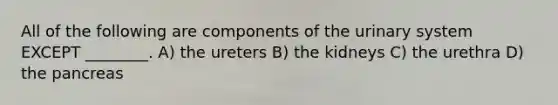 All of the following are components of the urinary system EXCEPT ________. A) the ureters B) the kidneys C) the urethra D) the pancreas