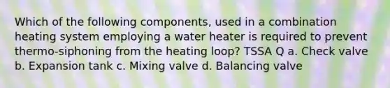 Which of the following components, used in a combination heating system employing a water heater is required to prevent thermo-siphoning from the heating loop? TSSA Q a. Check valve b. Expansion tank c. Mixing valve d. Balancing valve