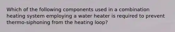 Which of the following components used in a combination heating system employing a water heater is required to prevent thermo-siphoning from the heating loop?