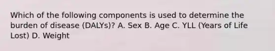 Which of the following components is used to determine the burden of disease (DALYs)? A. Sex B. Age C. YLL (Years of Life Lost) D. Weight