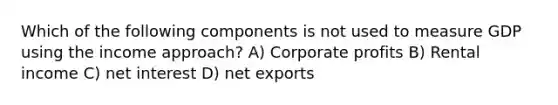 Which of the following components is not used to measure GDP using the income approach? A) Corporate profits B) Rental income C) net interest D) net exports