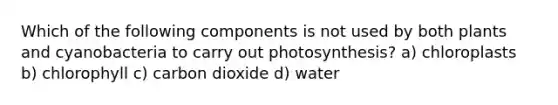 Which of the following components is not used by both plants and cyanobacteria to carry out photosynthesis? a) chloroplasts b) chlorophyll c) carbon dioxide d) water