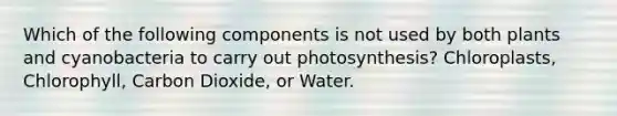 Which of the following components is not used by both plants and cyanobacteria to carry out photosynthesis? Chloroplasts, Chlorophyll, Carbon Dioxide, or Water.