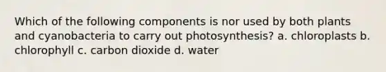 Which of the following components is nor used by both plants and cyanobacteria to carry out photosynthesis? a. chloroplasts b. chlorophyll c. carbon dioxide d. water