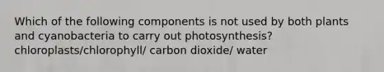 Which of the following components is not used by both plants and cyanobacteria to carry out photosynthesis? chloroplasts/chlorophyll/ carbon dioxide/ water