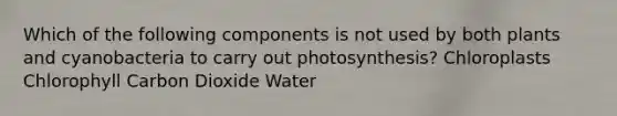 Which of the following components is not used by both plants and cyanobacteria to carry out photosynthesis? Chloroplasts Chlorophyll Carbon Dioxide Water