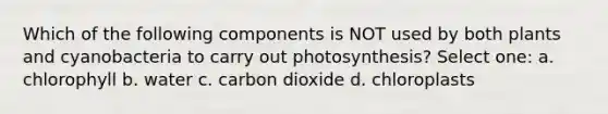 Which of the following components is NOT used by both plants and cyanobacteria to carry out photosynthesis? Select one: a. chlorophyll b. water c. carbon dioxide d. chloroplasts