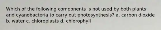 Which of the following components is not used by both plants and cyanobacteria to carry out photosynthesis? a. carbon dioxide b. water c. chloroplasts d. chlorophyll