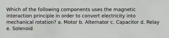 Which of the following components uses the magnetic interaction principle in order to convert electricity into mechanical rotation? a. Motor b. Alternator c. Capacitor d. Relay e. Solenoid