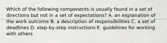 Which of the following components is usually found in a set of directions but not in a set of expectations? A. an explanation of the work outcome B. a description of responsibilities C. a set of deadlines D. step-by-step instructions E. guidelines for working with others