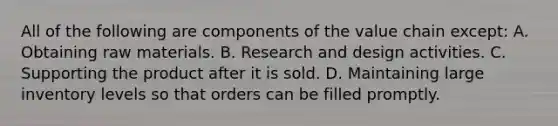 All of the following are components of the value chain except: A. Obtaining raw materials. B. Research and design activities. C. Supporting the product after it is sold. D. Maintaining large inventory levels so that orders can be filled promptly.