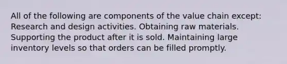 All of the following are components of the value chain except: Research and design activities. Obtaining raw materials. Supporting the product after it is sold. Maintaining large inventory levels so that orders can be filled promptly.