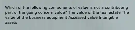 Which of the following components of value is not a contributing part of the going concern value? The value of the real estate The value of the business equipment Assessed value <a href='https://www.questionai.com/knowledge/kfaeAOzavC-intangible-assets' class='anchor-knowledge'>intangible assets</a>