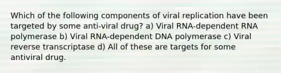 Which of the following components of viral replication have been targeted by some anti-viral drug? a) Viral RNA-dependent RNA polymerase b) Viral RNA-dependent DNA polymerase c) Viral reverse transcriptase d) All of these are targets for some antiviral drug.