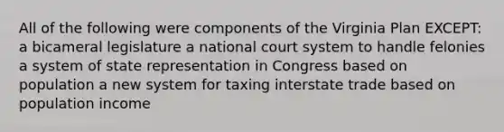 All of the following were components of the Virginia Plan EXCEPT: a bicameral legislature a national court system to handle felonies a system of state representation in Congress based on population a new system for taxing interstate trade based on population income