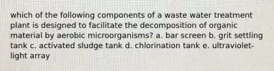 which of the following components of a waste water treatment plant is designed to facilitate the decomposition of organic material by aerobic microorganisms? a. bar screen b. grit settling tank c. activated sludge tank d. chlorination tank e. ultraviolet-light array