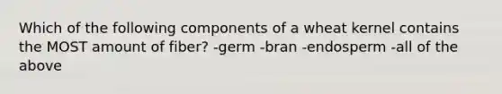 Which of the following components of a wheat kernel contains the MOST amount of fiber? -germ -bran -endosperm -all of the above