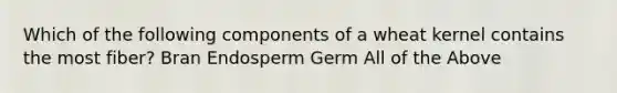 Which of the following components of a wheat kernel contains the most fiber? Bran Endosperm Germ All of the Above