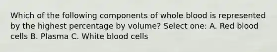 Which of the following components of whole blood is represented by the highest percentage by volume? Select one: A. Red blood cells B. Plasma C. White blood cells