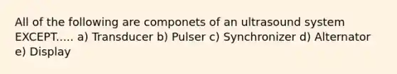 All of the following are componets of an ultrasound system EXCEPT..... a) Transducer b) Pulser c) Synchronizer d) Alternator e) Display