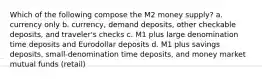 Which of the following compose the M2 money supply? a. currency only b. currency, demand deposits, other checkable deposits, and traveler's checks c. M1 plus large denomination time deposits and Eurodollar deposits d. M1 plus savings deposits, small-denomination time deposits, and money market mutual funds (retail)