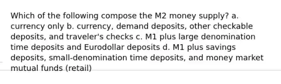 Which of the following compose the M2 money supply? a. currency only b. currency, demand deposits, other checkable deposits, and traveler's checks c. M1 plus large denomination time deposits and Eurodollar deposits d. M1 plus savings deposits, small-denomination time deposits, and money market mutual funds (retail)