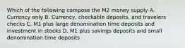 Which of the following compose the M2 money supply A. Currency only B. Currency, checkable deposits, and travelers checks C. M1 plus large denomination time deposits and investment in stocks D. M1 plus savings deposits and small denomination time deposits