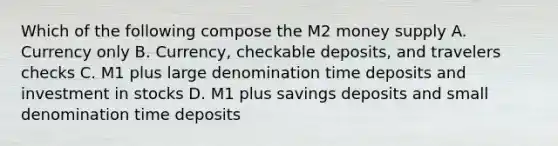 Which of the following compose the M2 money supply A. Currency only B. Currency, checkable deposits, and travelers checks C. M1 plus large denomination time deposits and investment in stocks D. M1 plus savings deposits and small denomination time deposits