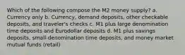 Which of the following compose the M2 money supply? a. Currency only b. Currency, demand deposits, other checkable deposits, and traveler's checks c. M1 plus large denomination time deposits and Eurodollar deposits d. M1 plus savings deposits, small-denomination time deposits, and money market mutual funds (retail)