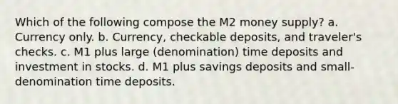 Which of the following compose the M2 money supply? a. Currency only. b. Currency, checkable deposits, and traveler's checks. c. M1 plus large (denomination) time deposits and investment in stocks. d. M1 plus savings deposits and small-denomination time deposits.