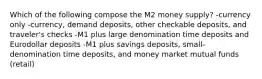 Which of the following compose the M2 money supply? -currency only -currency, demand deposits, other checkable deposits, and traveler's checks -M1 plus large denomination time deposits and Eurodollar deposits -M1 plus savings deposits, small-denomination time deposits, and money market mutual funds (retail)