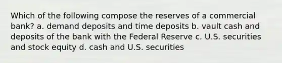 Which of the following compose the reserves of a commercial bank? a. demand deposits and time deposits b. vault cash and deposits of the bank with the Federal Reserve c. U.S. securities and stock equity d. cash and U.S. securities