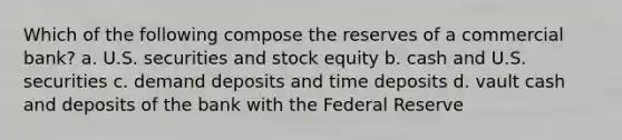 Which of the following compose the reserves of a commercial bank? a. U.S. securities and stock equity b. cash and U.S. securities c. demand deposits and time deposits d. vault cash and deposits of the bank with the Federal Reserve