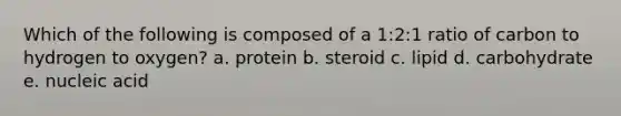 ​Which of the following is composed of a 1:2:1 ratio of carbon to hydrogen to oxygen? a. ​protein b. ​steroid c. ​lipid d. ​carbohydrate e. ​nucleic acid