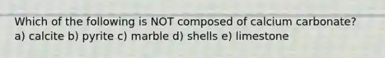 Which of the following is NOT composed of calcium carbonate? a) calcite b) pyrite c) marble d) shells e) limestone