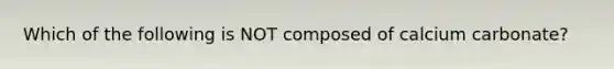 Which of the following is NOT composed of calcium carbonate?