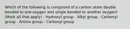 Which of the following is composed of a carbon atom double bonded to one oxygen and single bonded to another oxygen? (Mark all that apply) - Hydroxyl group - Alkyl group - Carbonyl group - Amino group - Carboxyl group