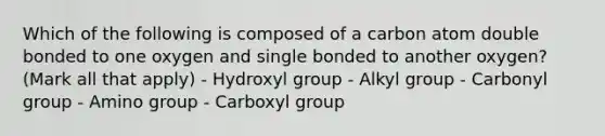 Which of the following is composed of a carbon atom double bonded to one oxygen and single bonded to another oxygen? (Mark all that apply) - Hydroxyl group - Alkyl group - Carbonyl group - Amino group - Carboxyl group