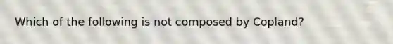 Which of the following is not composed by Copland?