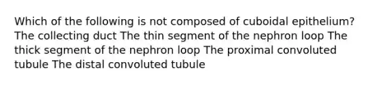 Which of the following is not composed of cuboidal epithelium? The collecting duct The thin segment of the nephron loop The thick segment of the nephron loop The proximal convoluted tubule The distal convoluted tubule