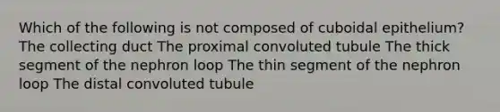 Which of the following is not composed of cuboidal epithelium? The collecting duct The proximal convoluted tubule The thick segment of the nephron loop The thin segment of the nephron loop The distal convoluted tubule