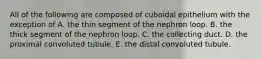 All of the following are composed of cuboidal epithelium with the exception of A. the thin segment of the nephron loop. B. the thick segment of the nephron loop. C. the collecting duct. D. the proximal convoluted tubule. E. the distal convoluted tubule.