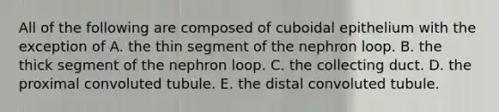 All of the following are composed of cuboidal epithelium with the exception of A. the thin segment of the nephron loop. B. the thick segment of the nephron loop. C. the collecting duct. D. the proximal convoluted tubule. E. the distal convoluted tubule.