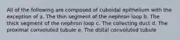 All of the following are composed of cuboidal epithelium with the exception of a. The thin segment of the nephron loop b. The thick segment of the nephron loop c. The collecting duct d. The proximal convoluted tubule e. The distal convoluted tubule